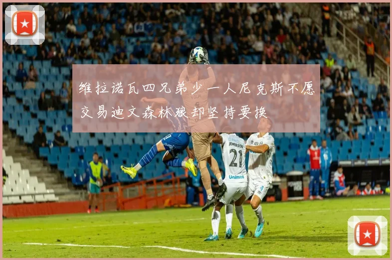 维拉诺瓦四兄弟少一人尼克斯不愿交易迪文森林狼却坚持要换