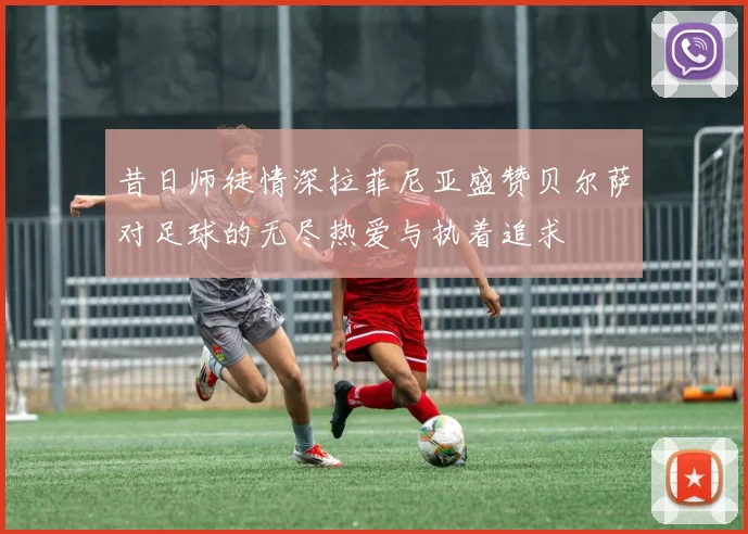 昔日师徒情深拉菲尼亚盛赞贝尔萨对足球的无尽热爱与执着追求