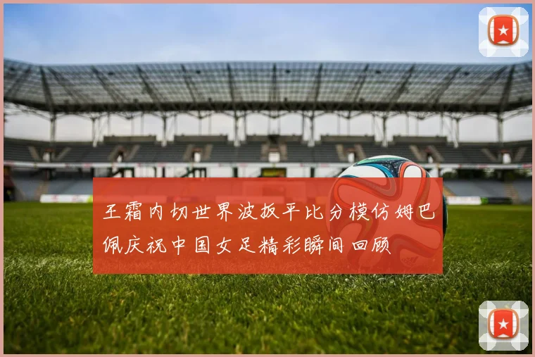 王霜内切世界波扳平比分模仿姆巴佩庆祝中国女足精彩瞬间回顾