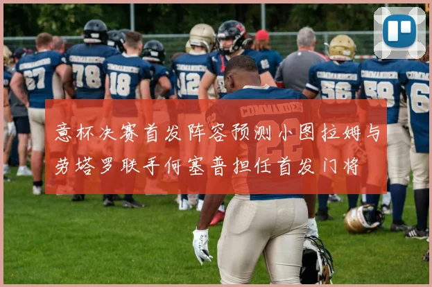 意杯决赛首发阵容预测小图拉姆与劳塔罗联手何塞普担任首发门将