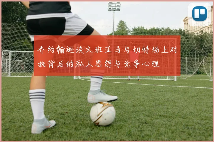 乔约翰逊谈文班亚马与切特场上对抗背后的私人恩怨与竞争心理