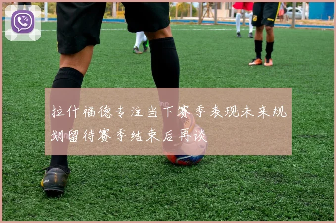 拉什福德专注当下赛季表现未来规划留待赛季结束后再谈