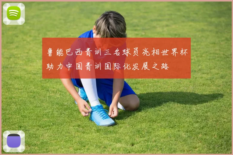 鲁能巴西青训三名球员亮相世界杯助力中国青训国际化发展之路