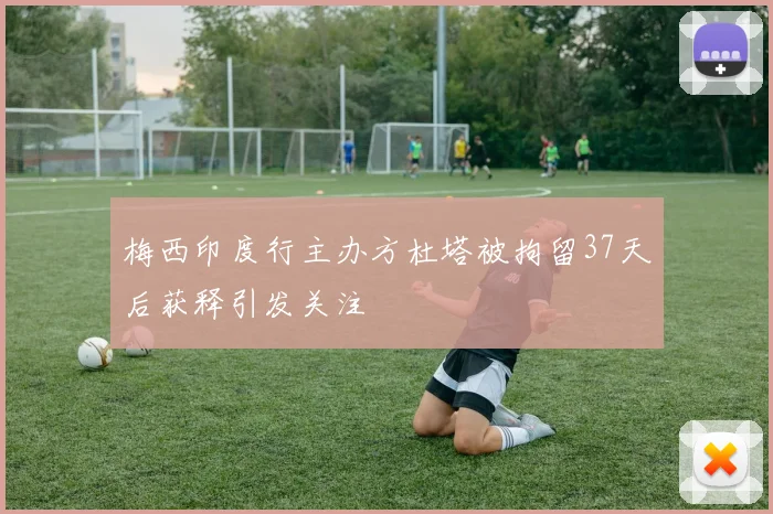 梅西印度行主办方杜塔被拘留37天后获释引发关注