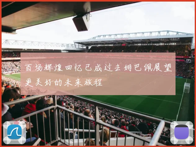 百场辉煌回忆已成过去姆巴佩展望更美好的未来旅程