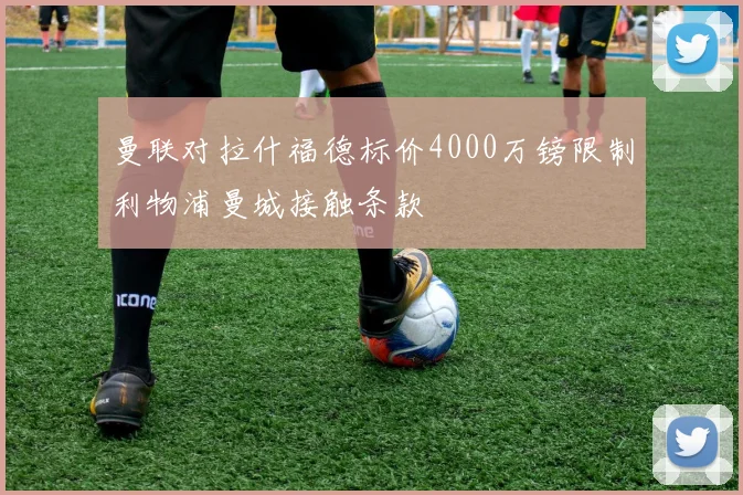 曼联对拉什福德标价4000万镑限制利物浦曼城接触条款