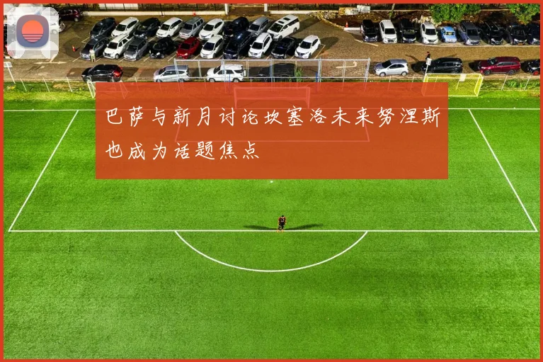 巴萨与新月讨论坎塞洛未来努涅斯也成为话题焦点